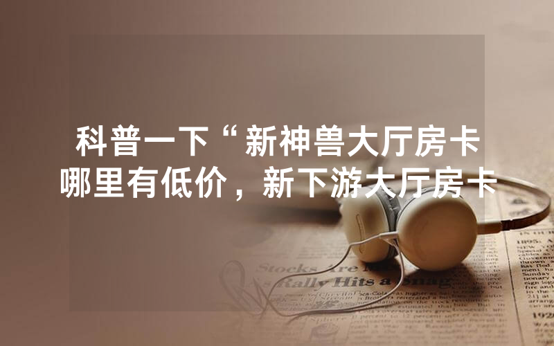 科普一下“新神兽大厅房卡哪里有低价，新下游大厅房卡