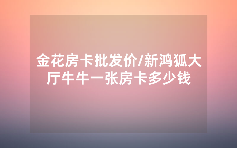 金花房卡批发价/新鸿狐大厅牛牛一张房卡多少钱