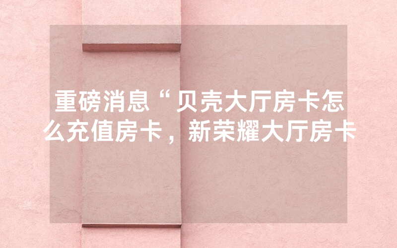 重磅消息“贝壳大厅房卡怎么充值房卡，新荣耀大厅房卡