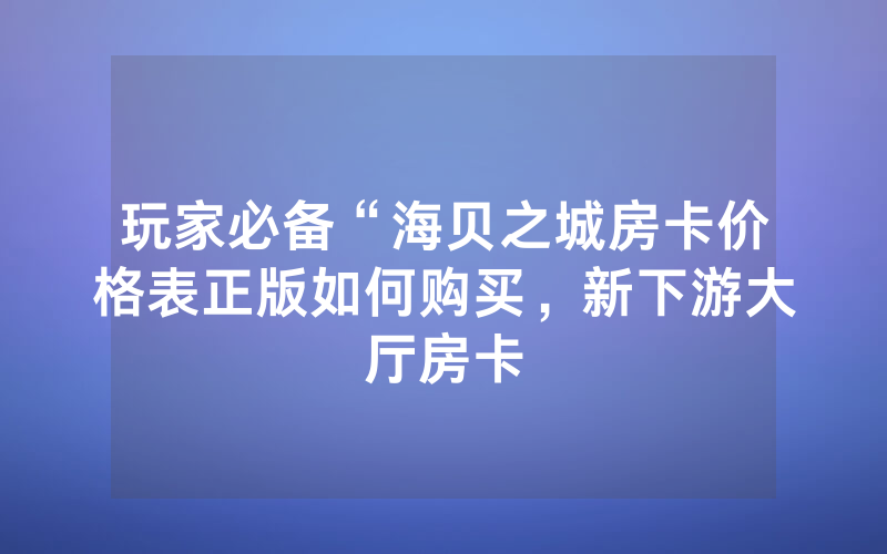 玩家必备“海贝之城房卡价格表正版如何购买，新下游大厅房卡