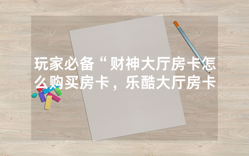 玩家必备“财神大厅房卡怎么购买房卡，乐酷大厅房卡