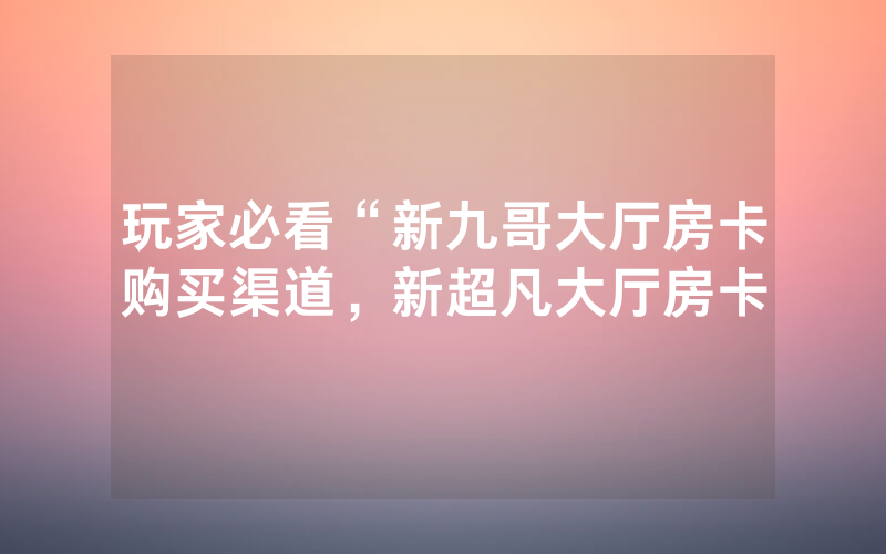 玩家必看“新九哥大厅房卡购买渠道，新超凡大厅房卡