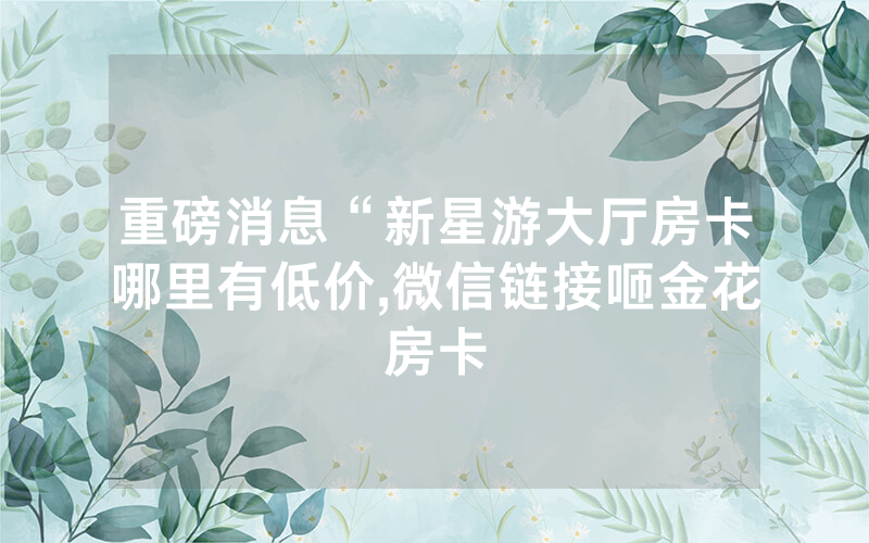 重磅消息“新星游大厅房卡哪里有低价,微信链接咂金花房卡