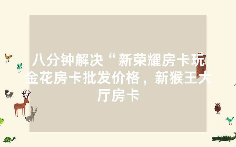八分钟解决“新荣耀房卡玩金花房卡批发价格，新猴王大厅房卡