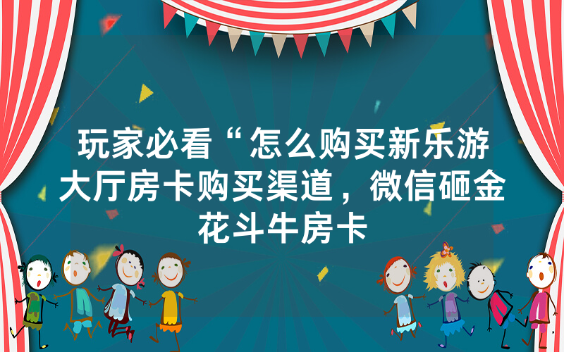 玩家必看“怎么购买新乐游大厅房卡购买渠道，微信砸金花斗牛房卡