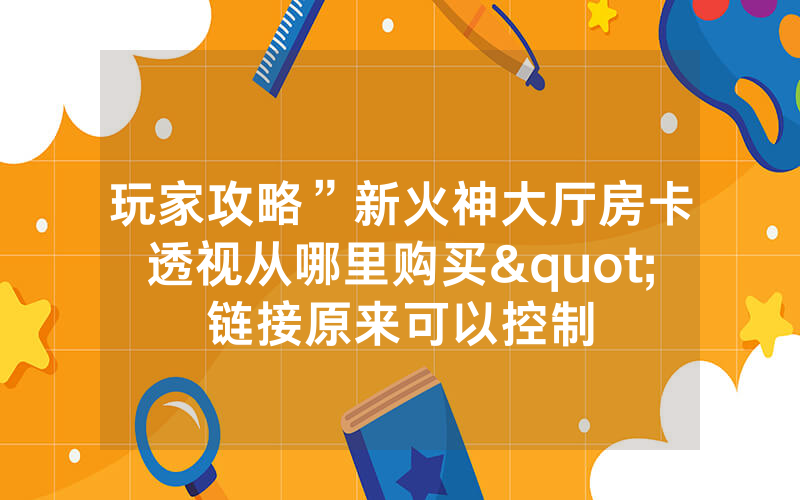玩家攻略”新火神大厅房卡透视从哪里购买"链接原来可以控制