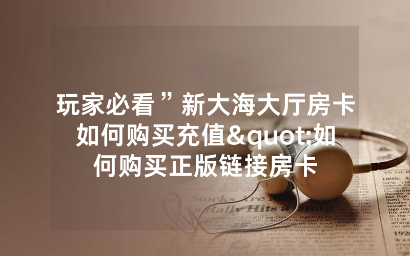 玩家必看”新大海大厅房卡如何购买充值"如何购买正版链接房卡
