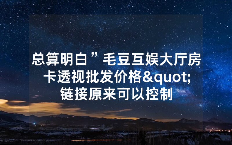 总算明白”毛豆互娱大厅房卡透视批发价格"链接原来可以控制