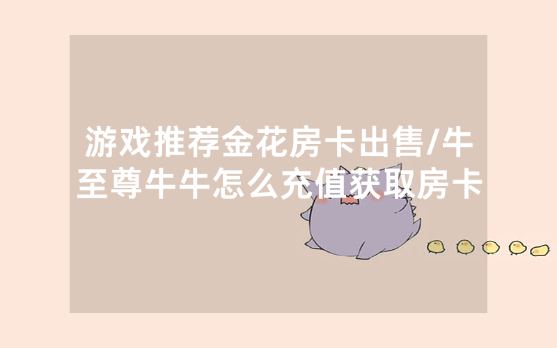 游戏推荐金花房卡出售/牛至尊牛牛怎么充值获取房卡