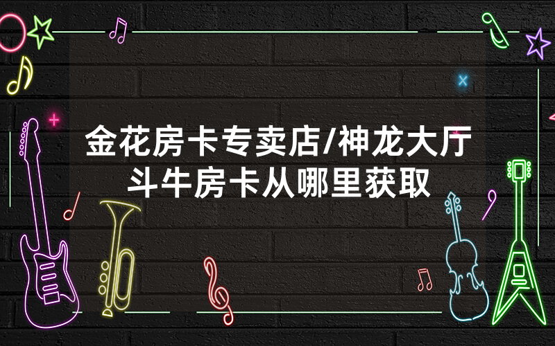 金花房卡专卖店/神龙大厅斗牛房卡从哪里获取