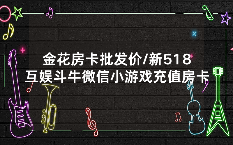 金花房卡批发价/新518互娱斗牛微信小游戏充值房卡