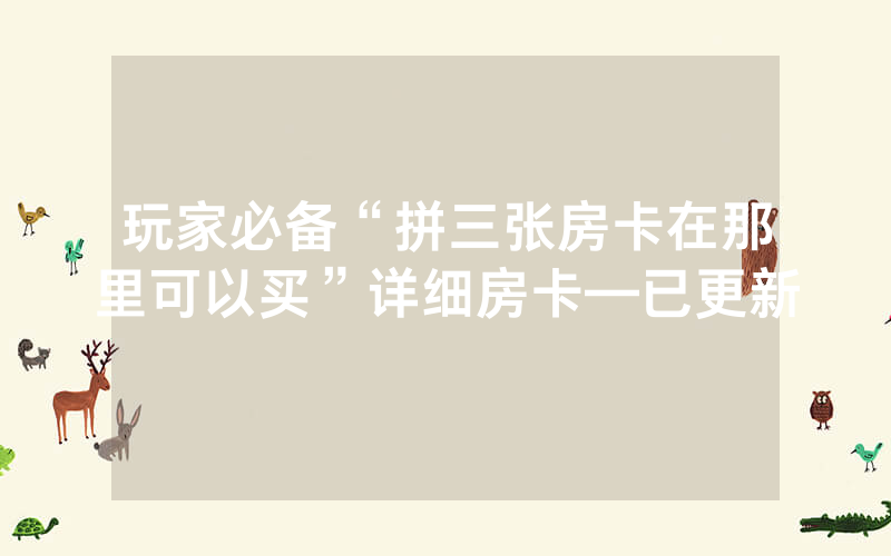 玩家必备“拼三张房卡在那里可以买”详细房卡—已更新