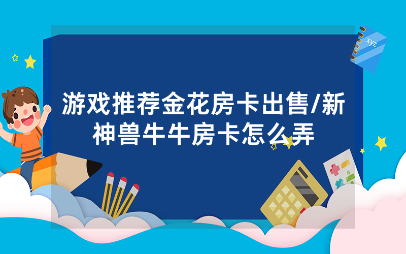 游戏推荐金花房卡出售/新神兽牛牛房卡怎么弄