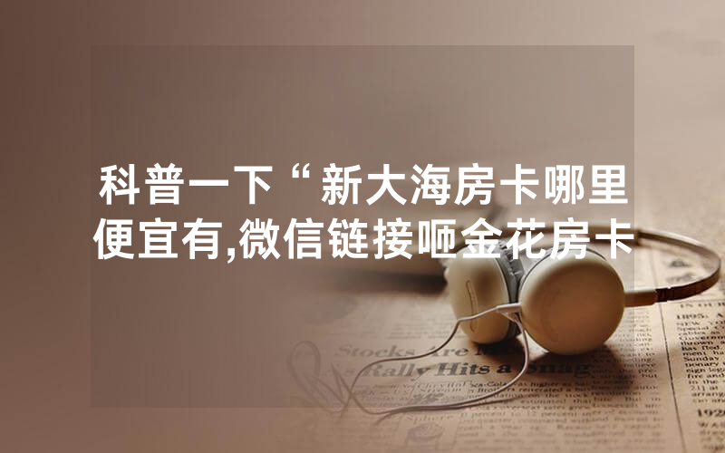 科普一下“新大海房卡哪里便宜有,微信链接咂金花房卡