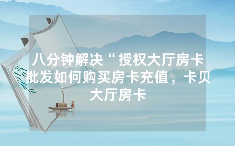 八分钟解决“授权大厅房卡批发如何购买房卡充值，卡贝大厅房卡