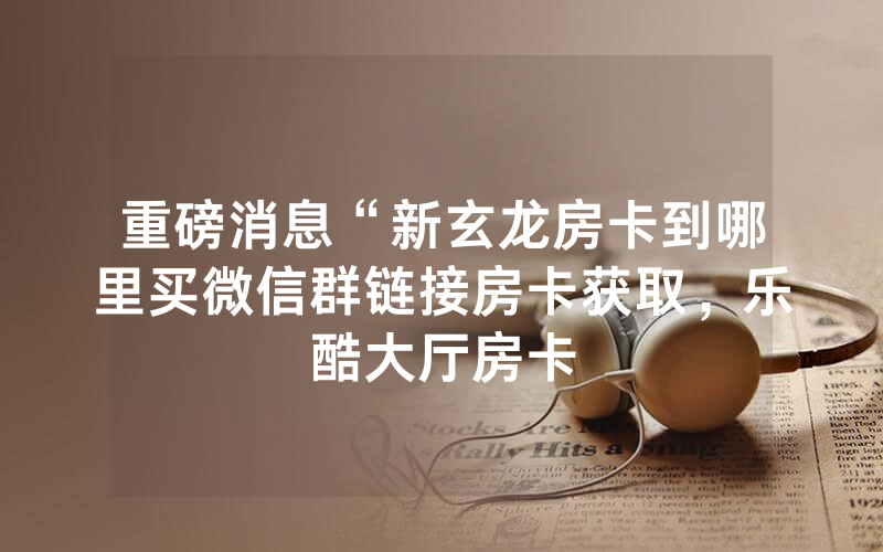 重磅消息“新玄龙房卡到哪里买微信群链接房卡获取，乐酷大厅房卡
