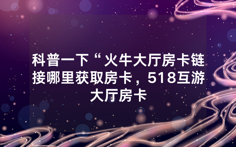 科普一下“火牛大厅房卡链接哪里获取房卡，518互游大厅房卡