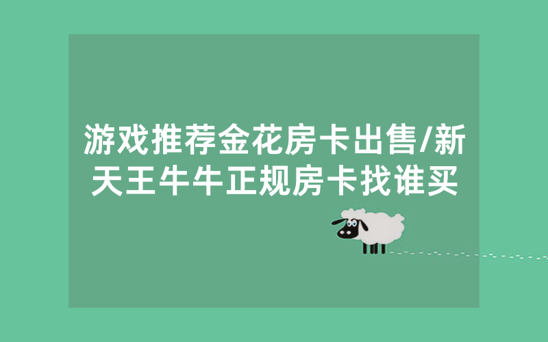 游戏推荐金花房卡出售/新天王牛牛正规房卡找谁买