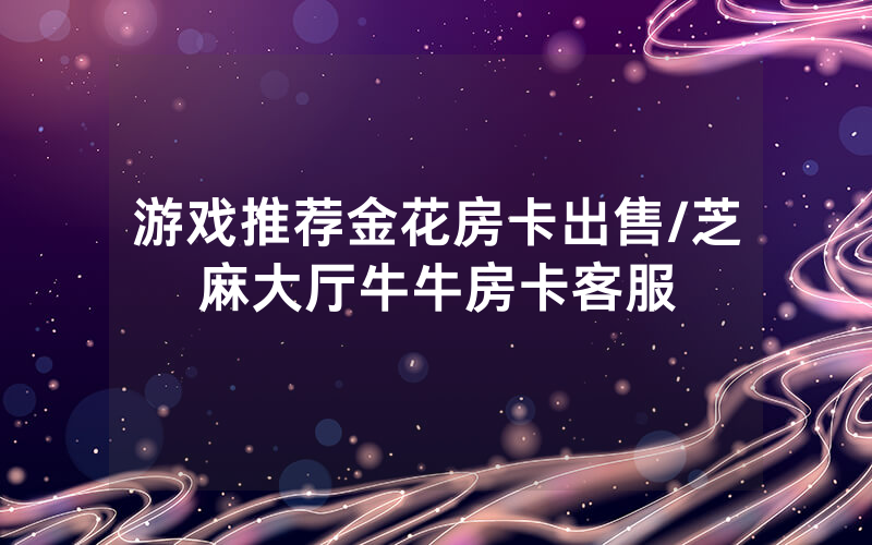 游戏推荐金花房卡出售/芝麻大厅牛牛房卡客服