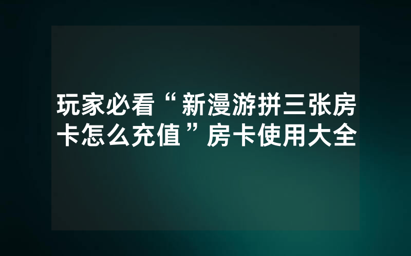 玩家必看“新漫游拼三张房卡怎么充值”房卡使用大全