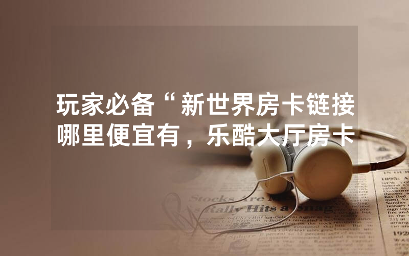 玩家必备“新世界房卡链接哪里便宜有，乐酷大厅房卡