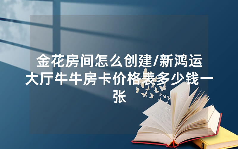 金花房间怎么创建/新鸿运大厅牛牛房卡价格表多少钱一张