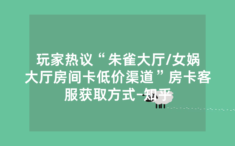 玩家热议“朱雀大厅/女娲大厅房间卡低价渠道”房卡客服获取方式-知乎