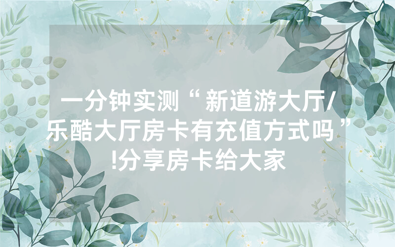 一分钟实测“新道游大厅/乐酷大厅房卡有充值方式吗”!分享房卡给大家