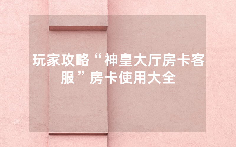 玩家攻略“神皇大厅房卡客服”房卡使用大全