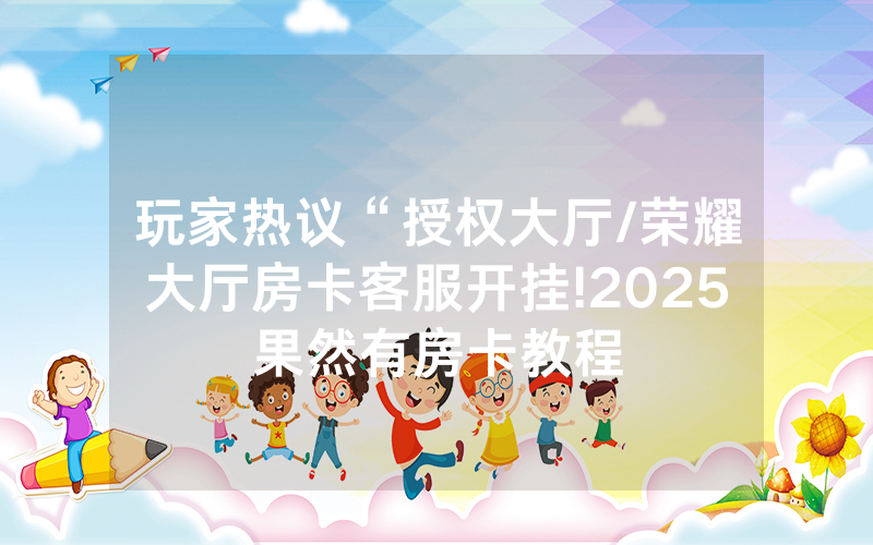玩家热议“授权大厅/荣耀大厅房卡客服开挂!2025果然有房卡教程