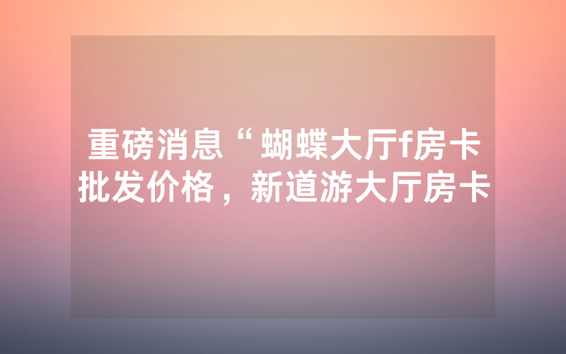 重磅消息“蝴蝶大厅f房卡批发价格，新道游大厅房卡
