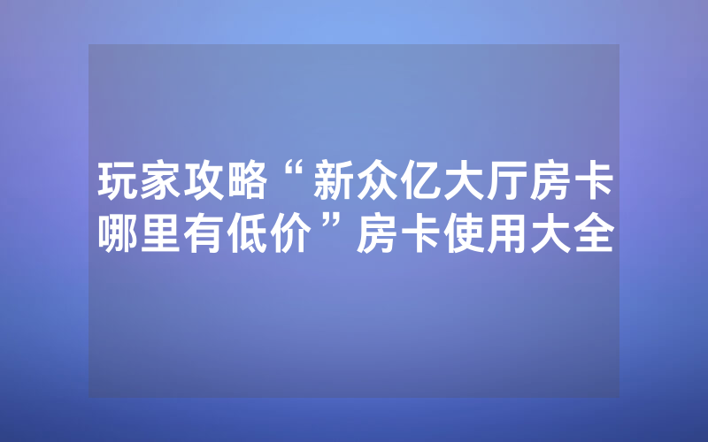 玩家攻略“新众亿大厅房卡哪里有低价”房卡使用大全