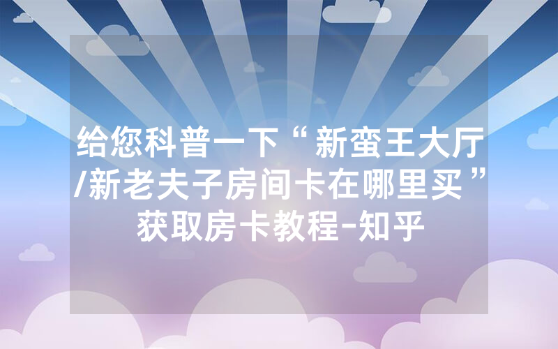 给您科普一下“新蛮王大厅/新老夫子房间卡在哪里买”获取房卡教程-知乎