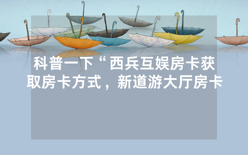 科普一下“西兵互娱房卡获取房卡方式，新道游大厅房卡