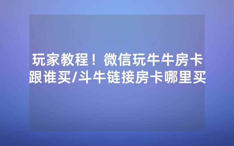 玩家教程！微信玩牛牛房卡跟谁买/斗牛链接房卡哪里买