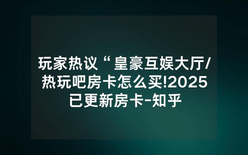 玩家热议“皇豪互娱大厅/热玩吧房卡怎么买!2025已更新房卡-知乎