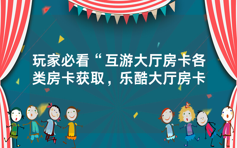 玩家必看“互游大厅房卡各类房卡获取，乐酷大厅房卡
