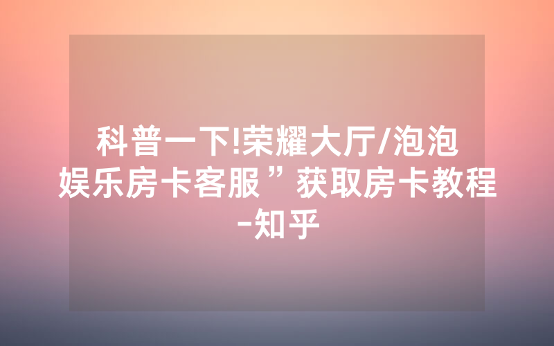 科普一下!荣耀大厅/泡泡娱乐房卡客服”获取房卡教程-知乎