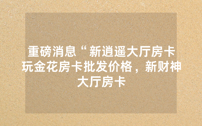 重磅消息“新逍遥大厅房卡玩金花房卡批发价格，新财神大厅房卡