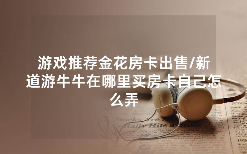 游戏推荐金花房卡出售/新道游牛牛在哪里买房卡自己怎么弄