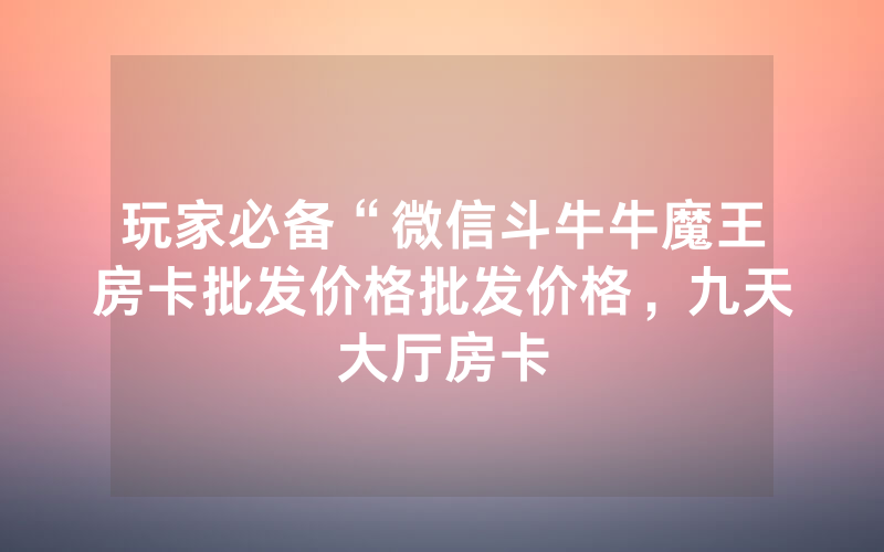 玩家必备“微信斗牛牛魔王房卡批发价格批发价格，九天大厅房卡