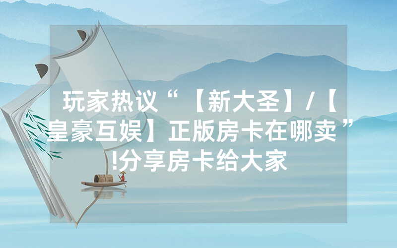 玩家热议“【新大圣】/【皇豪互娱】正版房卡在哪卖”!分享房卡给大家