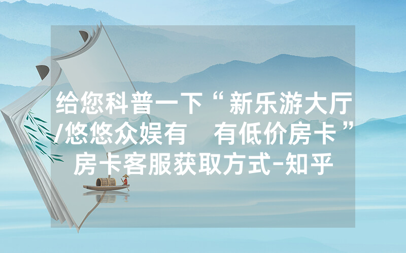 给您科普一下“新乐游大厅/悠悠众娱有沒有低价房卡”房卡客服获取方式-知乎