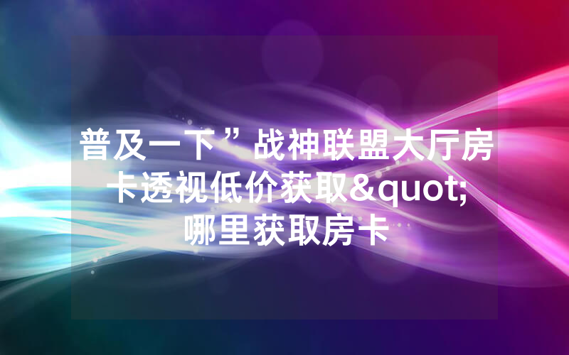 普及一下”战神联盟大厅房卡透视低价获取"哪里获取房卡
