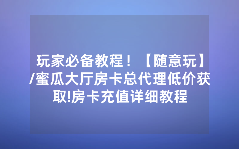 玩家必备教程！【随意玩】/蜜瓜大厅房卡总代理低价获取!房卡充值详细教程