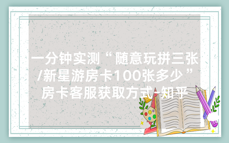 一分钟实测“随意玩拼三张/新星游房卡100张多少”房卡客服获取方式-知乎