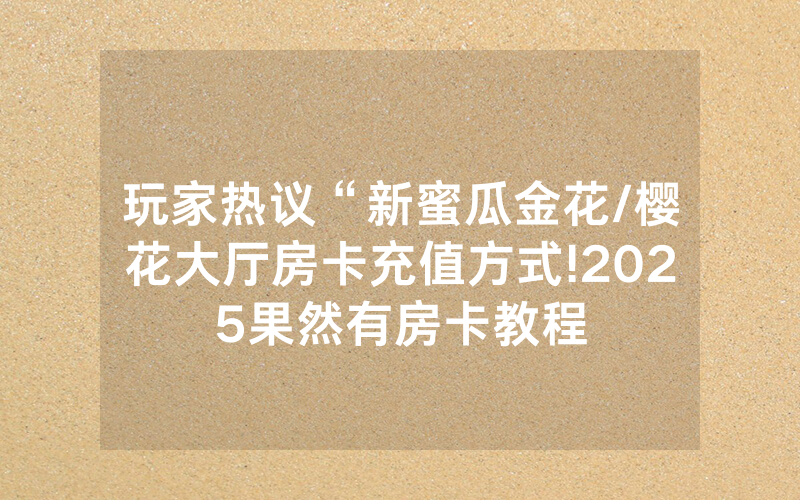 玩家热议“新蜜瓜金花/樱花大厅房卡充值方式!2025果然有房卡教程