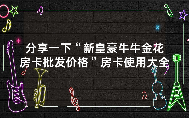 分享一下“新皇豪牛牛金花房卡批发价格”房卡使用大全