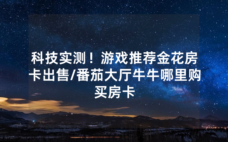科技实测！游戏推荐金花房卡出售/番茄大厅牛牛哪里购买房卡