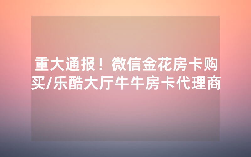 重大通报！微信金花房卡购买/乐酷大厅牛牛房卡代理商